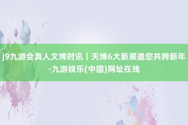 j9九游会真人文博时讯｜天博6大新展邀您共跨新年-九游娱乐(中国)网址在线