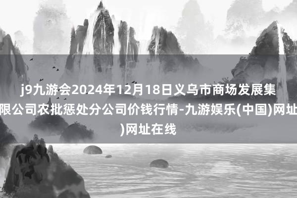 j9九游会2024年12月18日义乌市商场发展集团有限公司农批惩处分公司价钱行情-九游娱乐(中国)网址在线