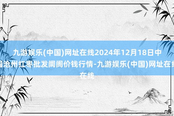 九游娱乐(中国)网址在线2024年12月18日中国沧州红枣批发阛阓价钱行情-九游娱乐(中国)网址在线