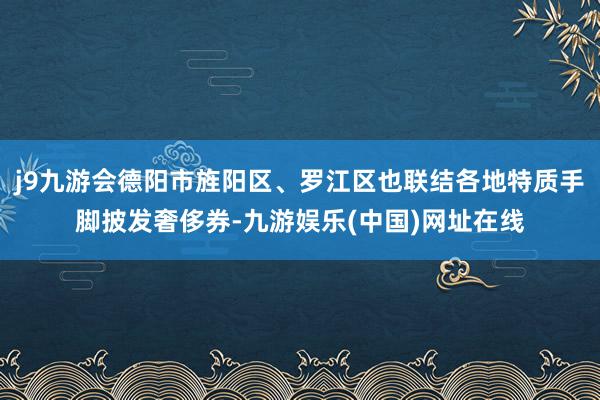 j9九游会德阳市旌阳区、罗江区也联结各地特质手脚披发奢侈券-九游娱乐(中国)网址在线