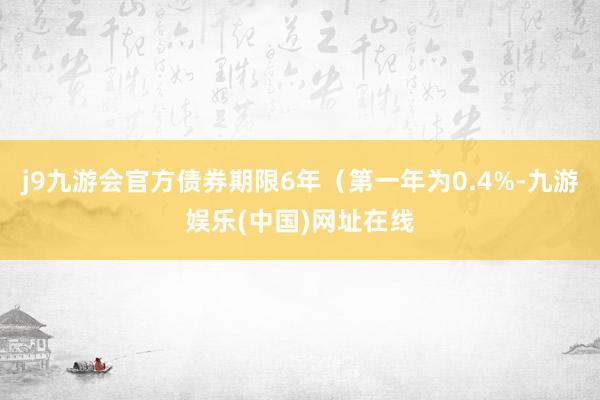 j9九游会官方债券期限6年（第一年为0.4%-九游娱乐(中国)网址在线