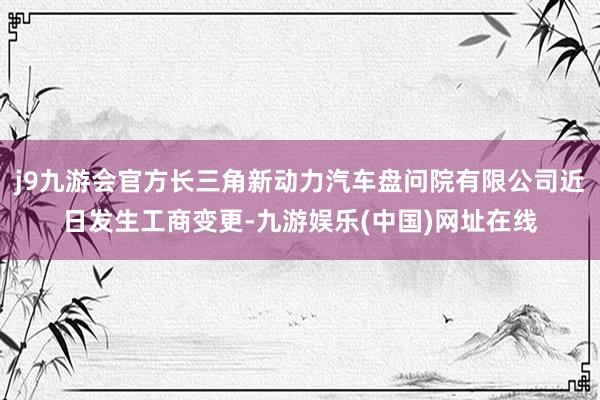 j9九游会官方长三角新动力汽车盘问院有限公司近日发生工商变更-九游娱乐(中国)网址在线