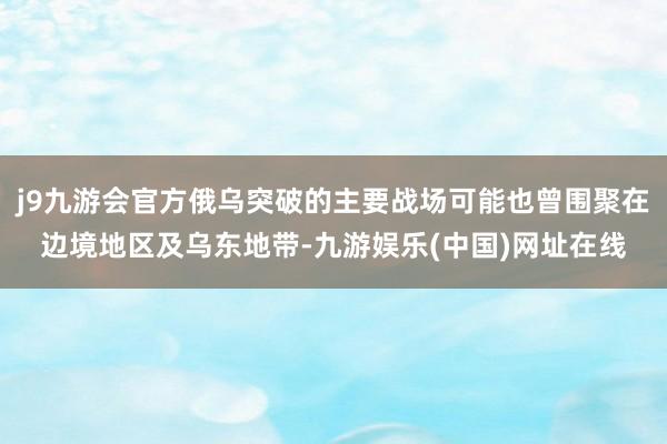 j9九游会官方俄乌突破的主要战场可能也曾围聚在边境地区及乌东地带-九游娱乐(中国)网址在线