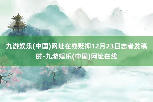 九游娱乐(中国)网址在线贬抑12月23日志者发稿时-九游娱乐(中国)网址在线