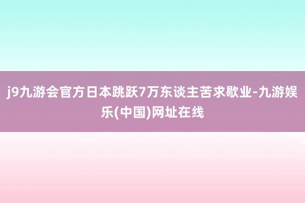 j9九游会官方日本跳跃7万东谈主苦求歇业-九游娱乐(中国)网址在线