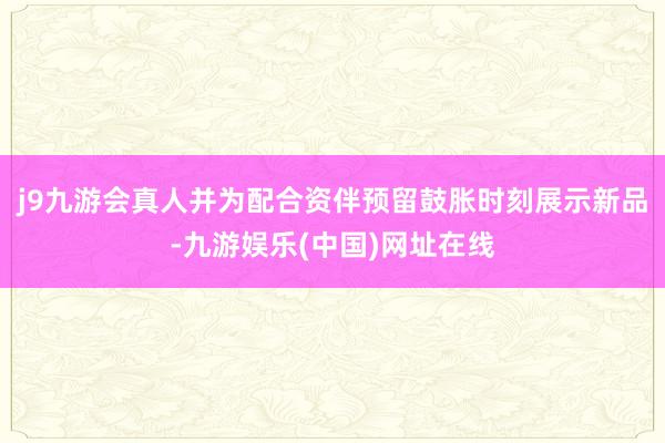 j9九游会真人并为配合资伴预留鼓胀时刻展示新品-九游娱乐(中国)网址在线