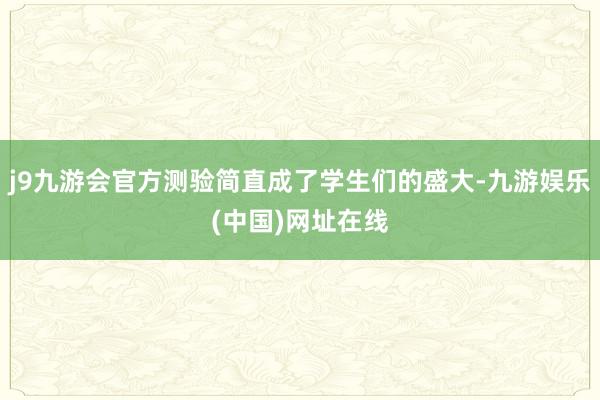 j9九游会官方测验简直成了学生们的盛大-九游娱乐(中国)网址在线