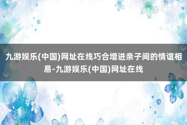 九游娱乐(中国)网址在线巧合增进亲子间的情谊相易-九游娱乐(中国)网址在线