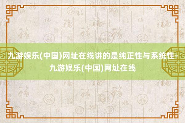 九游娱乐(中国)网址在线讲的是纯正性与系统性-九游娱乐(中国)网址在线