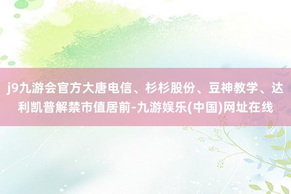 j9九游会官方大唐电信、杉杉股份、豆神教学、达利凯普解禁市值居前-九游娱乐(中国)网址在线