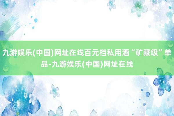 九游娱乐(中国)网址在线百元档私用酒“矿藏级”单品-九游娱乐(中国)网址在线