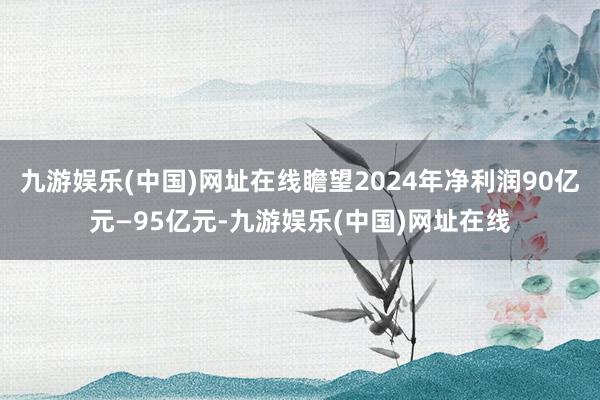 九游娱乐(中国)网址在线瞻望2024年净利润90亿元—95亿元-九游娱乐(中国)网址在线