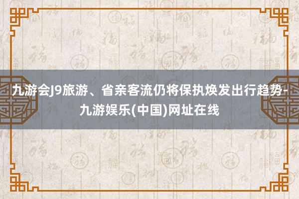 九游会J9旅游、省亲客流仍将保执焕发出行趋势-九游娱乐(中国)网址在线