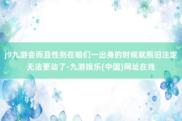 j9九游会而且性别在咱们一出身的时候就照旧注定无法更动了-九游娱乐(中国)网址在线