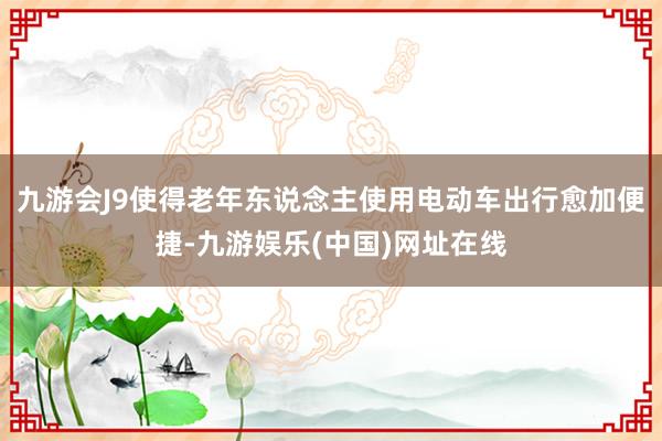 九游会J9使得老年东说念主使用电动车出行愈加便捷-九游娱乐(中国)网址在线