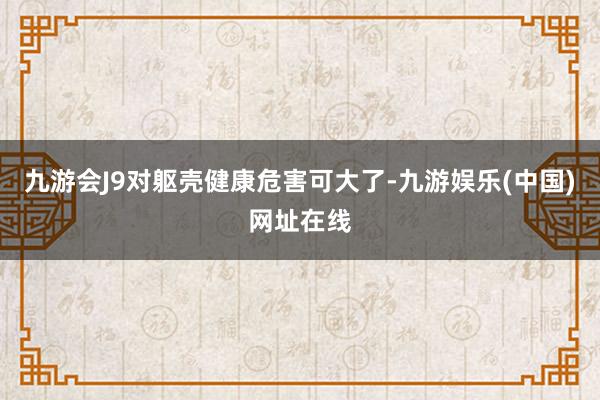 九游会J9对躯壳健康危害可大了-九游娱乐(中国)网址在线