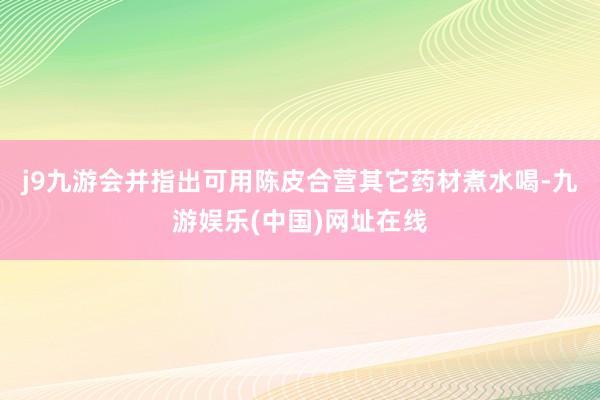 j9九游会并指出可用陈皮合营其它药材煮水喝-九游娱乐(中国)网址在线