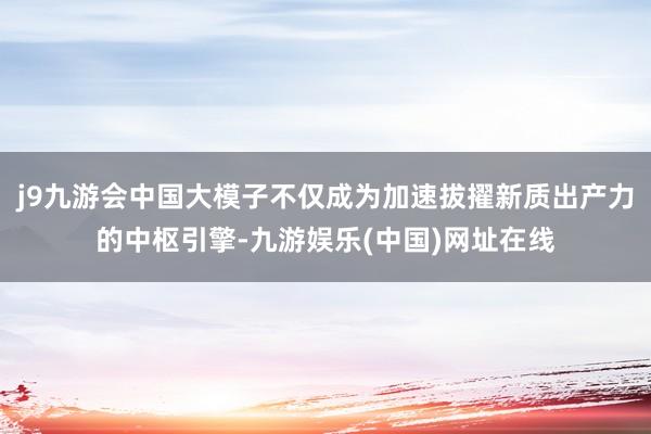 j9九游会中国大模子不仅成为加速拔擢新质出产力的中枢引擎-九游娱乐(中国)网址在线