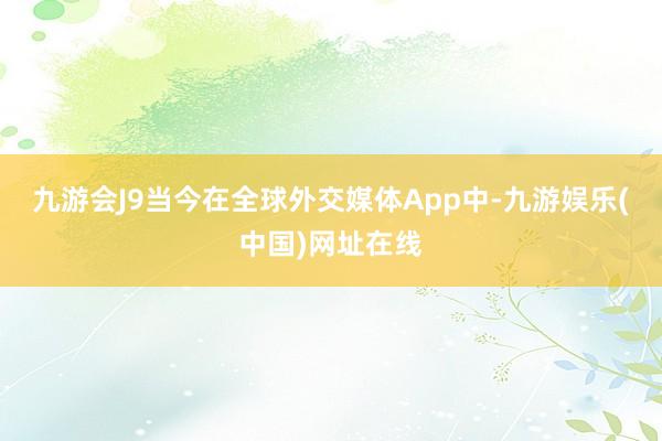 九游会J9当今在全球外交媒体App中-九游娱乐(中国)网址在线