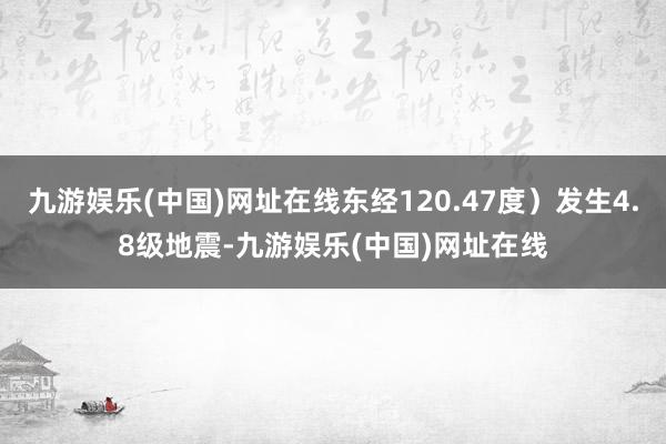 九游娱乐(中国)网址在线东经120.47度）发生4.8级地震-九游娱乐(中国)网址在线