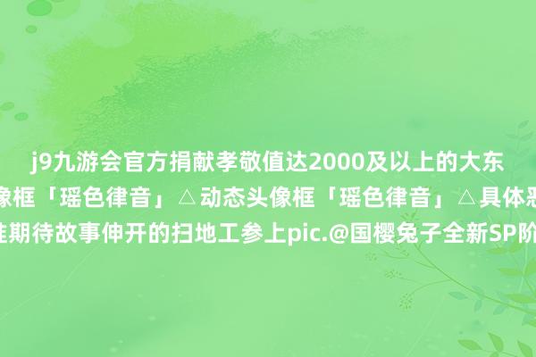 j9九游会官方捐献孝敬值达2000及以上的大东说念主们亦可获取动态头像框「瑶色律音」△动态头像框「瑶色律音」△具体恶果请以游戏实装为准期待故事伸开的扫地工参上pic.@国樱兔子全新SP阶式神 瑶音紧那罗 成长故事大揭秘！登场演奏是为了——新春福分满溢！御行达摩、好意思妙的符咒等奖励不限量获取！新春开运服【奏世之宴】现已开启预约都集！新区绽放福利及专属加成送上！SP晴念念日和坊行翌日临祯祥京｜式神召