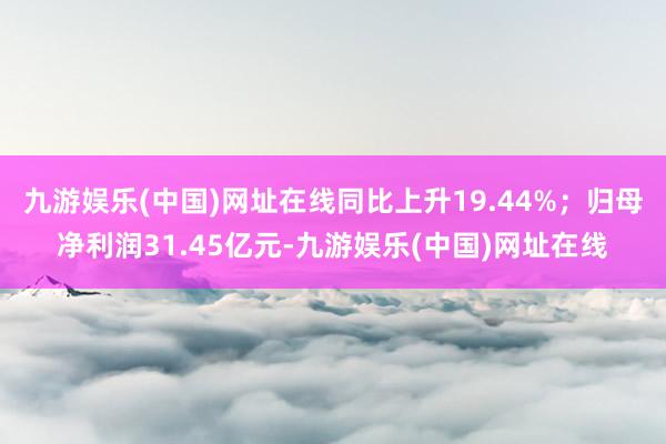 九游娱乐(中国)网址在线同比上升19.44%；归母净利润31.45亿元-九游娱乐(中国)网址在线