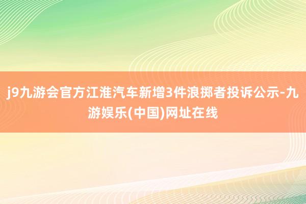 j9九游会官方江淮汽车新增3件浪掷者投诉公示-九游娱乐(中国)网址在线