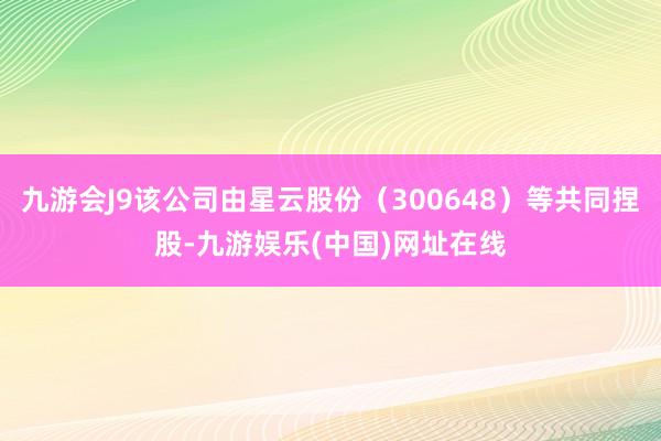 九游会J9该公司由星云股份（300648）等共同捏股-九游娱乐(中国)网址在线