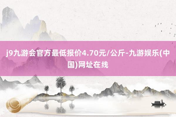 j9九游会官方最低报价4.70元/公斤-九游娱乐(中国)网址在线