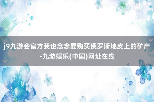 j9九游会官方我也念念要购买俄罗斯地皮上的矿产-九游娱乐(中国)网址在线