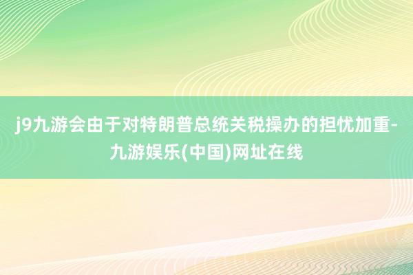 j9九游会由于对特朗普总统关税操办的担忧加重-九游娱乐(中国)网址在线